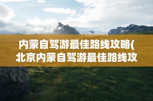 内蒙自驾游最佳路线攻略(北京内蒙自驾游最佳路线攻略)