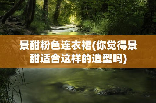 景甜粉色连衣裙(你觉得景甜适合这样的造型吗)