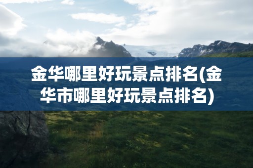 金华哪里好玩景点排名(金华市哪里好玩景点排名)