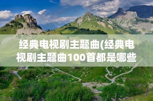 经典电视剧主题曲(经典电视剧主题曲100首都是哪些)