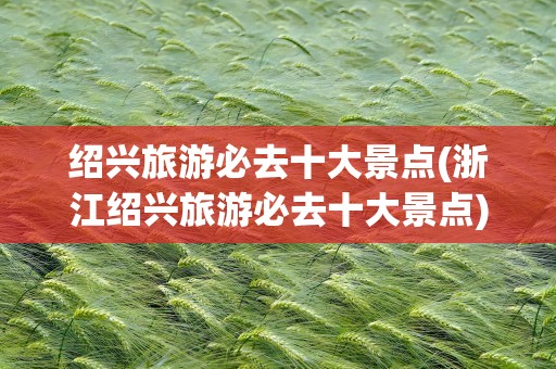 绍兴旅游必去十大景点(浙江绍兴旅游必去十大景点)