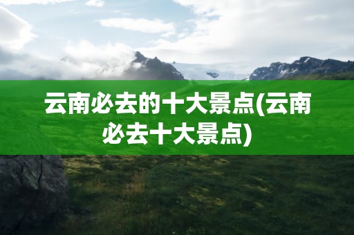 云南必去的十大景点(云南必去十大景点)
