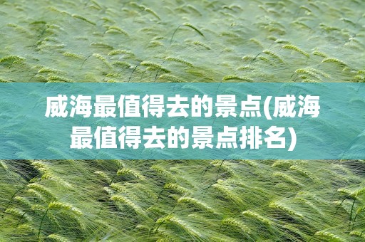 威海最值得去的景点(威海最值得去的景点排名)