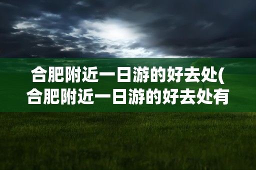 合肥附近一日游的好去处(合肥附近一日游的好去处有哪些)