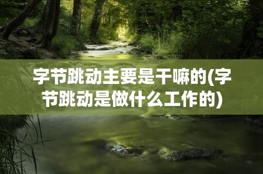 字节跳动主要是干嘛的(字节跳动是做什么工作的)