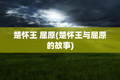 楚怀王 屈原(楚怀王与屈原的故事)