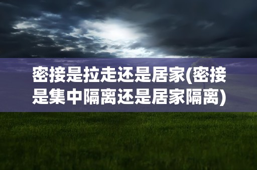 密接是拉走还是居家(密接是集中隔离还是居家隔离)