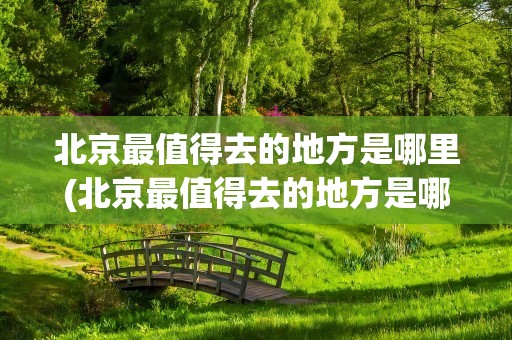北京最值得去的地方是哪里(北京最值得去的地方是哪里呢)