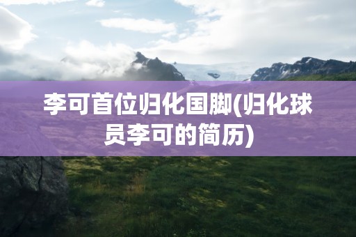 李可首位归化国脚(归化球员李可的简历)