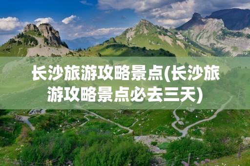 长沙旅游攻略景点(长沙旅游攻略景点必去三天)