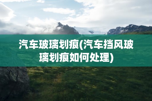 汽车玻璃划痕(汽车挡风玻璃划痕如何处理)