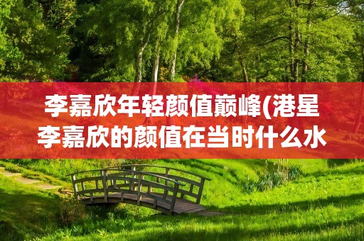 李嘉欣年轻颜值巅峰(港星李嘉欣的颜值在当时什么水平)