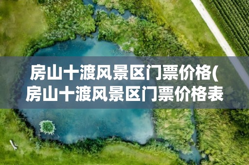 房山十渡风景区门票价格(房山十渡风景区门票价格表)