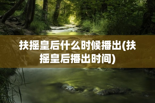 扶摇皇后什么时候播出(扶摇皇后播出时间)