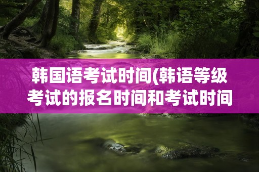 韩国语考试时间(韩语等级考试的报名时间和考试时间一般在每年的几月份)