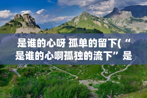 是谁的心呀 孤单的留下(“是谁的心啊孤独的流下”是哪首歌的歌词)