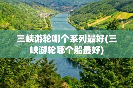 三峡游轮哪个系列最好(三峡游轮哪个船最好)
