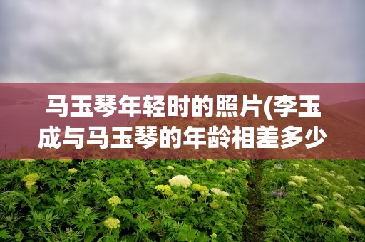 马玉琴年轻时的照片(李玉成与马玉琴的年龄相差多少)