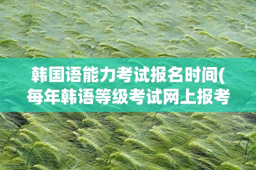 韩国语能力考试报名时间(每年韩语等级考试网上报考时间和考试时间)