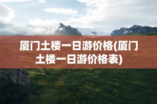 厦门土楼一日游价格(厦门土楼一日游价格表)