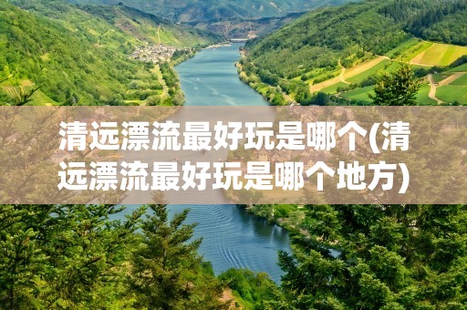清远漂流最好玩是哪个(清远漂流最好玩是哪个地方)