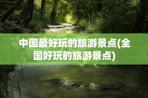 中国最好玩的旅游景点(全国好玩的旅游景点)