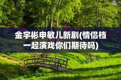 金宇彬申敏儿新剧(情侣档一起演戏你们期待吗)