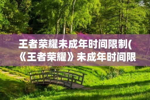 王者荣耀未成年时间限制(《王者荣耀》未成年时间限制是多久)