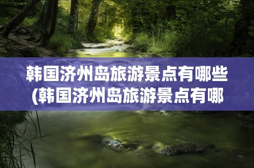 韩国济州岛旅游景点有哪些(韩国济州岛旅游景点有哪些风车)