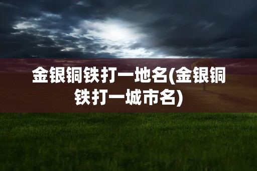 金银铜铁打一地名(金银铜铁打一城市名)