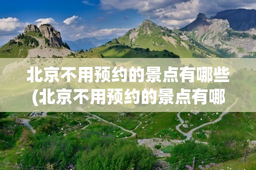 北京不用预约的景点有哪些(北京不用预约的景点有哪些地方)