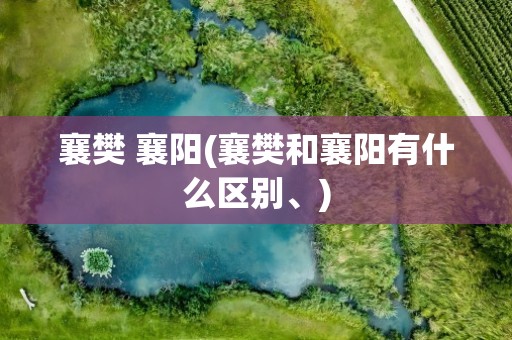 襄樊 襄阳(襄樊和襄阳有什么区别、)