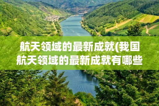 航天领域的最新成就(我国航天领域的最新成就有哪些)