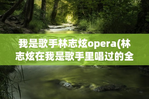 我是歌手林志炫opera(林志炫在我是歌手里唱过的全部歌曲!!)