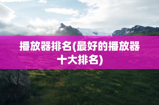 播放器排名(最好的播放器十大排名)