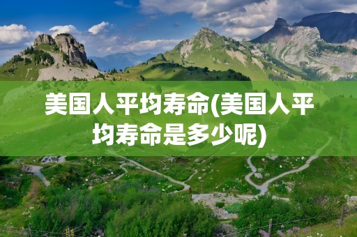 美国人平均寿命(美国人平均寿命是多少呢)