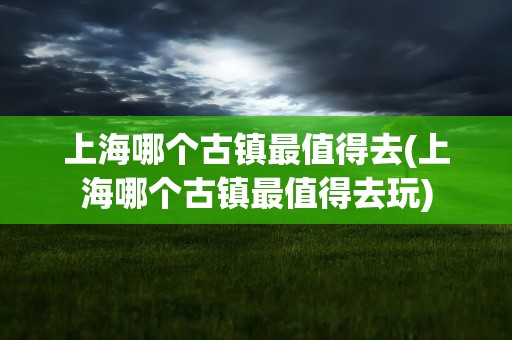 上海哪个古镇最值得去(上海哪个古镇最值得去玩)