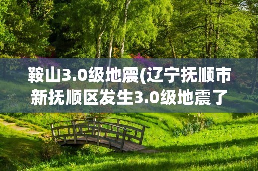 鞍山3.0级地震(辽宁抚顺市新抚顺区发生3.0级地震了)