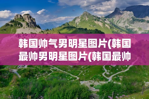 韩国帅气男明星图片(韩国最帅男明星图片(韩国最帅男明星前十名图片))