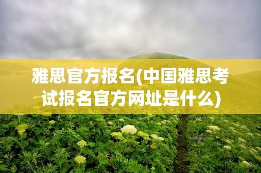 雅思官方报名(中国雅思考试报名官方网址是什么)