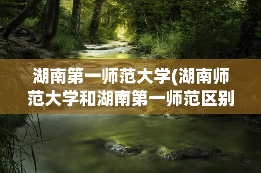 湖南第一师范大学(湖南师范大学和湖南第一师范区别)