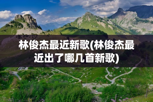 林俊杰最近新歌(林俊杰最近出了哪几首新歌)