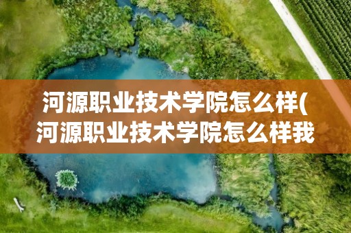 河源职业技术学院怎么样(河源职业技术学院怎么样我想去读。)