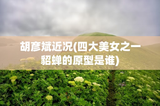 胡彦斌近况(四大美女之一貂蝉的原型是谁)