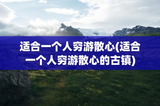 适合一个人穷游散心(适合一个人穷游散心的古镇)