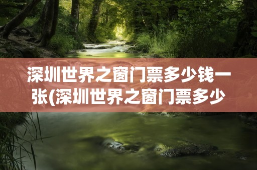 深圳世界之窗门票多少钱一张(深圳世界之窗门票多少钱一张票)