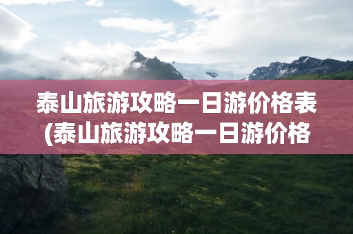 泰山旅游攻略一日游价格表(泰山旅游攻略一日游价格表图片)