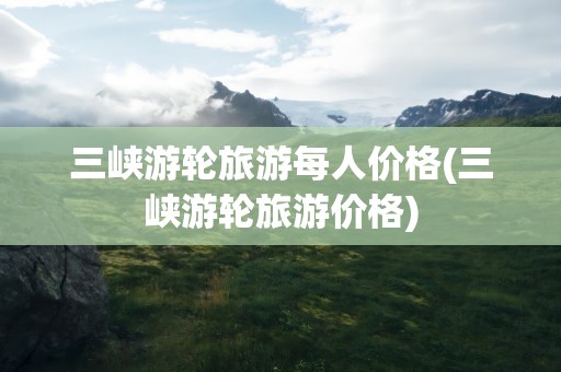 三峡游轮旅游每人价格(三峡游轮旅游价格)