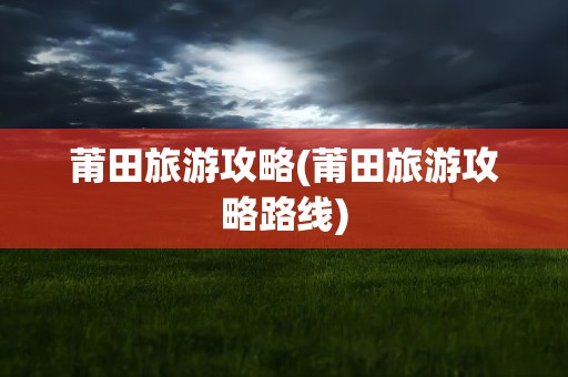 莆田旅游攻略(莆田旅游攻略路线)