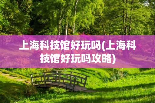 上海科技馆好玩吗(上海科技馆好玩吗攻略)